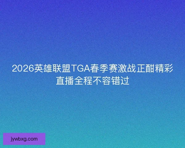 2026英雄联盟TGA春季赛激战正酣精彩直播全程不容错过