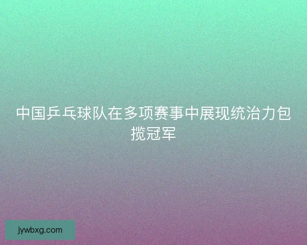 中国乒乓球队在多项赛事中展现统治力包揽冠军