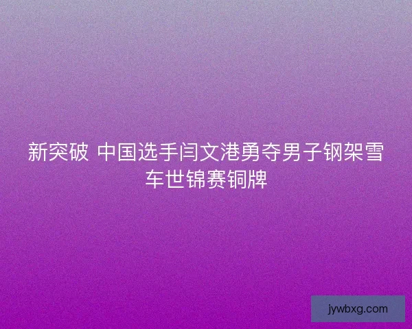 新突破 中国选手闫文港勇夺男子钢架雪车世锦赛铜牌